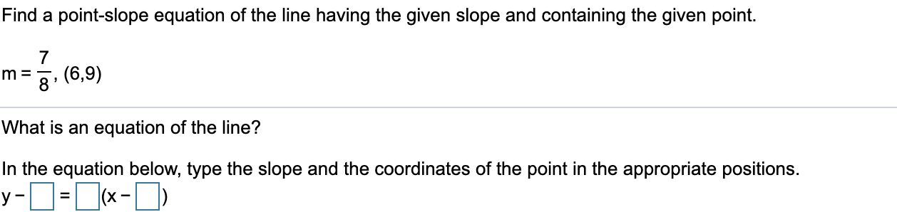 Find a point-slope equation of the line having the given slope and containing the given point.
7
m =
8'
3. (6,9)
What is an equation of the line?
In the equation below, type the slope and the coordinates of the point in the appropriate positions.
