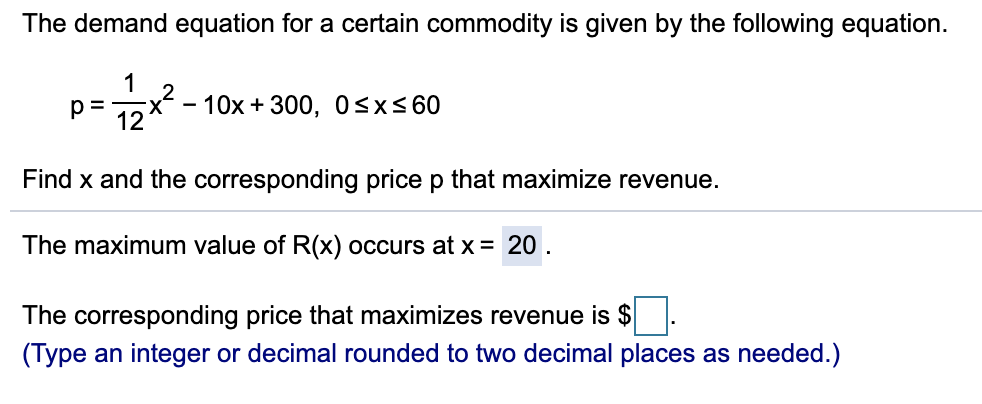 The demand equation for a certain commodity is given by the following equation.
1
p =
x- - 10x + 300, 0<x<60
X
12
Find x and the corresponding price p that maximize revenue.
The maximum value of R(x) occurs at x = 20 .
The corresponding price that maximizes revenue is $
(Type an integer or decimal rounded to two decimal places as needed.)
