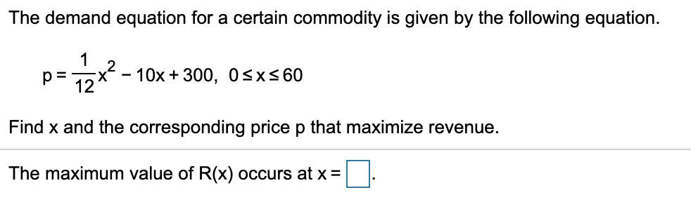 The demand equation for a certain commodity is given by the following equation.
1
x - 10x + 300, 0<x<60
12
p =
Find x and the corresponding price p that maximize revenue.
The maximum value of R(x) occurs at x =
