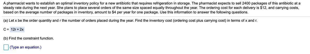 A pharmacist wants to establish an optimal inventory policy for a new antibiotic that requires refrigeration in storage. The pharmacist expects to sell 2400 packages of this antibiotic at a
steady rate during the next year. She plans to place several orders of the same size spaced equally throughout the year. The ordering cost for each delivery is $12, and carrying costs,
based on the average number of packages in inventory, amount to $4 per year for one package. Use this information to answer the following questions.
(a) Let x be the order quantity and r the number of orders placed during the year. Find the inventory cost (ordering cost plus carrying cost) in terms of x and r.
C= 12r + 2x
(b) Find the constraint function.
(Type an equation.)
