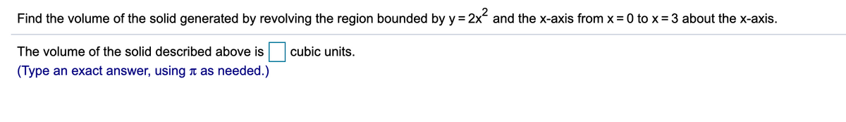 Find the volume of the solid generated by revolving the region bounded by y = 2x and the x-axis from x = 0 to x= 3 about the x-axis.
The volume of the solid described above is
cubic units.
(Type an exact answer, using n as needed.)
