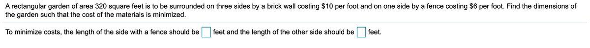 A rectangular garden of area 320 square feet is to be surrounded on three sides by a brick wall costing $10 per foot and on one side by a fence costing $6 per foot. Find the dimensions of
the garden such that the cost of the materials is minimized.
To minimize costs, the length of the side with a fence should be
feet and the length of the other side should be
feet.
