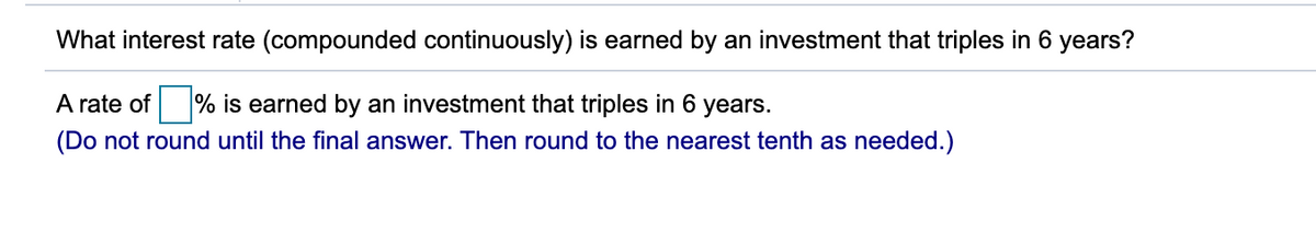 What interest rate (compounded continuously) is earned by an investment that triples in 6 years?
A rate of % is earned by an investment that triples in 6 years.
(Do not round until the final answer. Then round to the nearest tenth as needed.)
