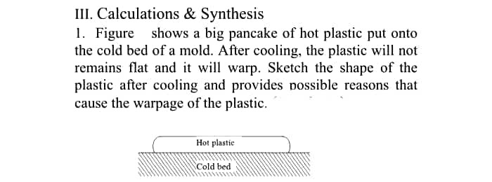 III. Calculations & Synthesis
1. Figure shows a big pancake of hot plastic put onto
the cold bed of a mold. After cooling, the plastic will not
remains flat and it will warp. Sketch the shape of the
plastic after cooling and provides possible reasons that
cause the warpage of the plastic.
Hot plastic
Cold bed
