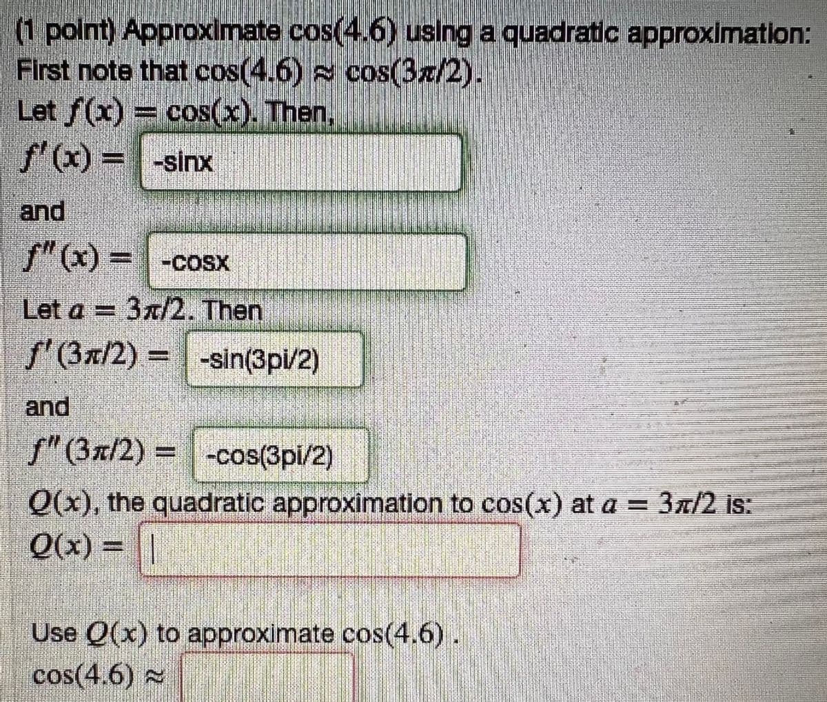 (1 point) Approximate cos(4.6) using a quadratic approximation:
First note that cos(4.6) cos(3/2).
Let f(x) = cos(x). Then,
f'(x) = -sinx
and
f"(x) = -cosx
Let a = 3π/2. Then
f' (3/2) = -sin(3pi/2)
and
f" (31/2) = -cos(3pi/2)
Q(x), the quadratic approximation to cos(x) at a = 3π/2 is:
Q(x) =
Use Q(x) to approximate cos(4.6)
cos(4.6)