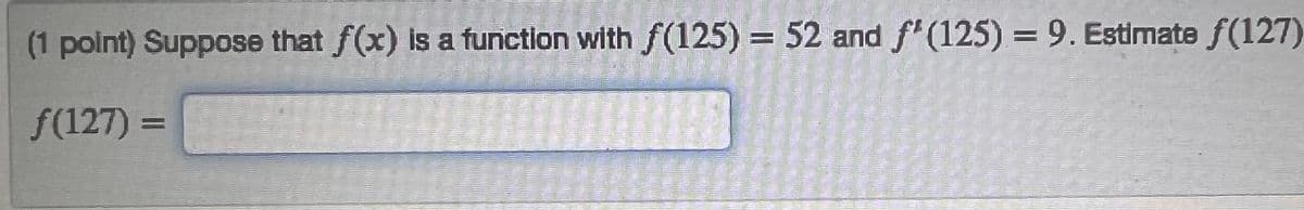 (1 point) Suppose that f(x) is a function with f(125) = 52 and f'(125) = 9. Estimate f(127)
f(127) =