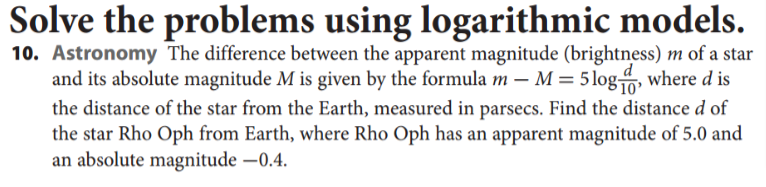 Solve the problems using logarithmic models.
10. Astronomy The difference between the apparent magnitude (brightness) m of a star
and its absolute magnitude M is given by the formula m – M = 5 log, where d is
d
the distance of the star from the Earth, measured in parsecs. Find the distance d of
the star Rho Oph from Earth, where Rho Oph has an apparent magnitude of 5.0 and
an absolute magnitude –0.4.
