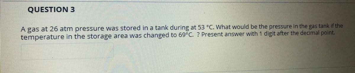 QUESTION 3
A gas at 26 atm pressure was stored in a tank during at 53 °C. What would be the pressure in the gas tank if the
temperature in the storage area was changed to 69°C. ? Present answer with 1 digit after the decimal point.
