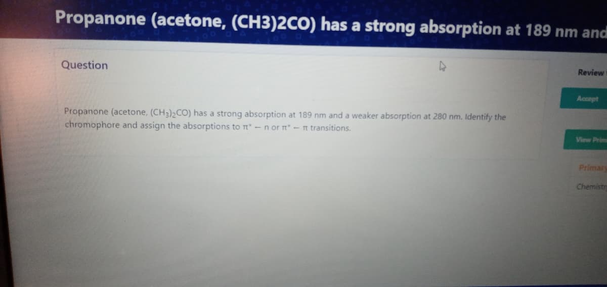 Propanone (acetone, (CH3)2CO) has a strong absorption at 189 nm and
Question
Review
Accept
Propanone (acetone, (CH3)2CO) has a strong absorption at 189 nm and a weaker absorption at 280 nm. Identify the
chromophore and assign the absorptions to t - n or n -n transitions.
View Prim
Primar
Chemistr
