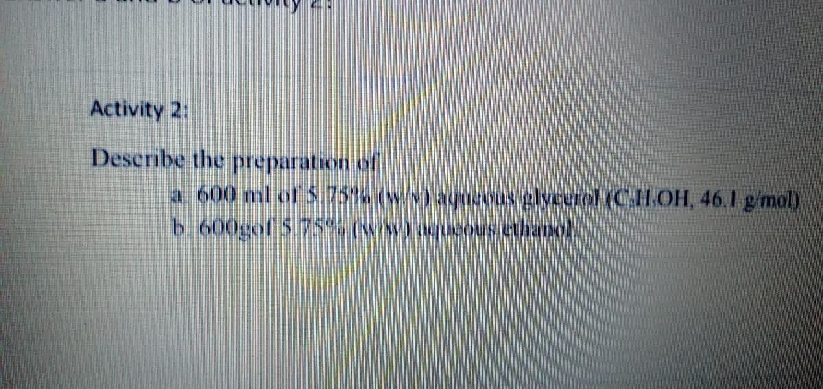 Activity 2:
Describe the preparation of
a. 600 ml of 5.75% (wv) aqueous glycerol (CH.OH, 46.1 g/mol)
b. 600gof 5.75%% (w/w)aqueous ethanol
