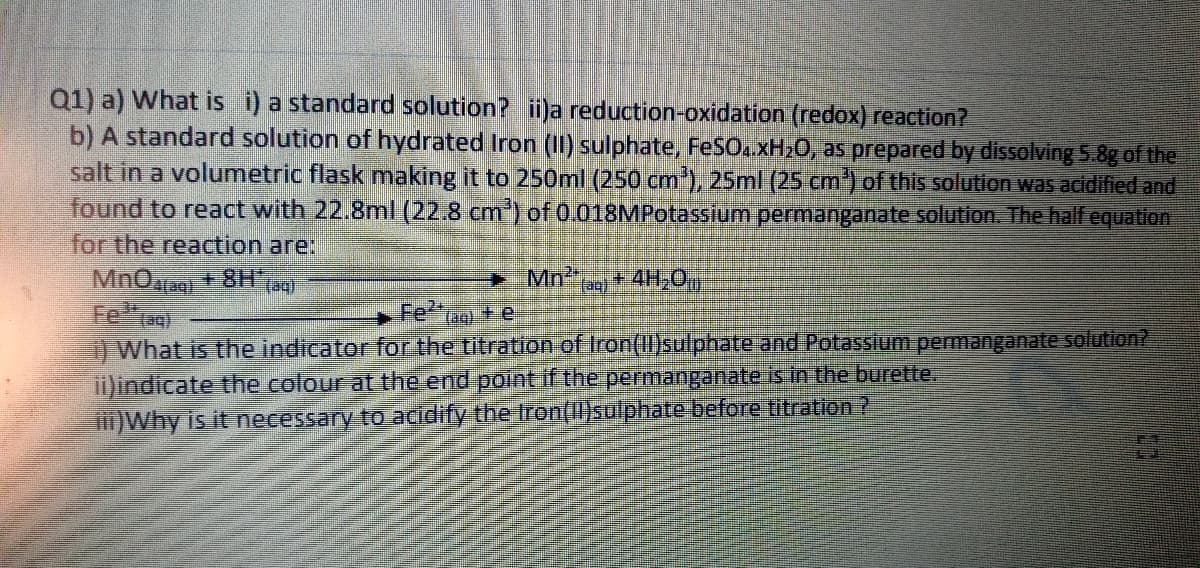 Q1) a) What is i) a standard solution? ii)a reduction-oxidation (redox) reaction?
b) A standard solution of hydrated Iron (II) sulphate, FeSO..xH20, as prepared by dissolving 5.8g of the
salt in a volumetric flask making it to 250ml (250 cm), 25ml (25 cm') of this solution was acidified and
found to react with 22.8ml (22.8 cm) of 0.018MPotassium permanganate solution. The half equation
for the reaction are:
Mn2+ 4H,O
Feog)
Fe2
(aq) + e
) What is the indicator for the titration of Iron(Il)sulphate and Potassium permanganate solution?
i)indicate the colour at the end point if the permanganate is in the burette.
)Why is it necessary to acidify the Iron(I)sulphate before titration ?
