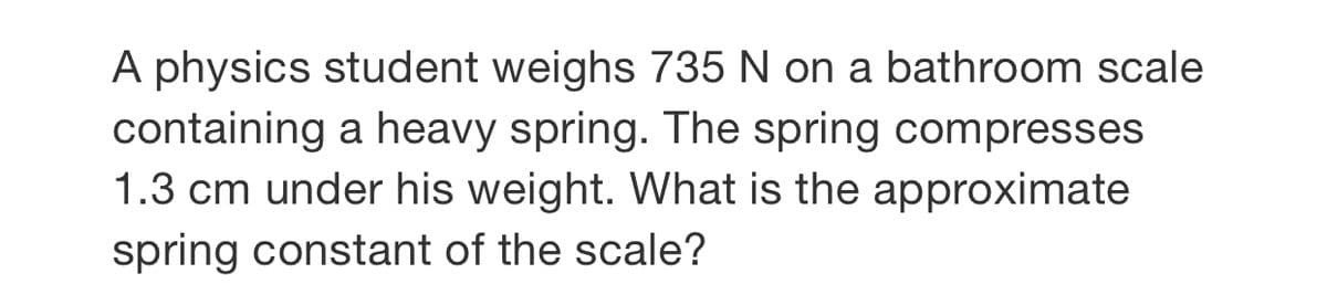 A physics student weighs 735 N on a bathroom scale
containing a heavy spring. The spring compresses
1.3 cm under his weight. What is the approximate
spring constant of the scale?
