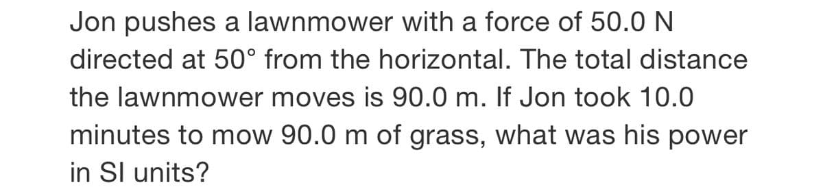 Jon pushes a lawnmower with a force of 50.0 N
directed at 50° from the horizontal. The total distance
the lawnmower moves is 90.0 m. If Jon took 10.0
minutes to mow 90.0 m of grass, what was his power
in Sl units?
