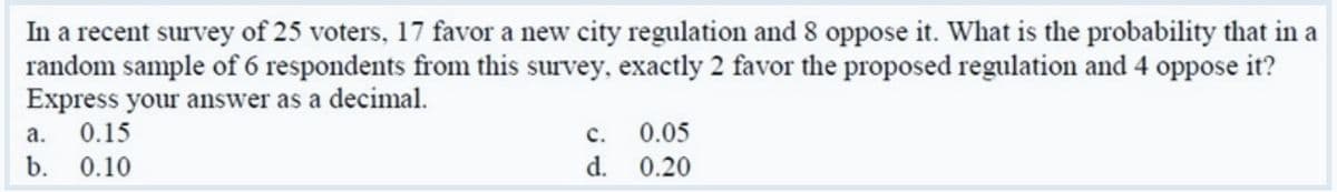 In a recent survey of 25 voters, 17 favor a new city regulation and 8 oppose it. What is the probability that in a
random sample of 6 respondents from this survey, exactly 2 favor the proposed regulation and 4 oppose it?
Express your answer as a decimal.
0.15
а.
с.
0.05
b. 0.10
d. 0.20
