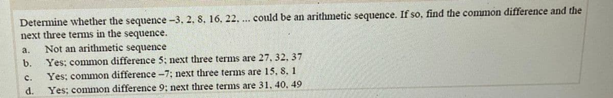 Determine whether the sequence-3, 2. S. 16. 22. ... could be an arithmetic sequence. If so. find the common difference and the
next three terms in the sequence.
Not an arithmetic sequence
a.
b.
Yes; common difference 5; next three terms are 27,32, 37
C.
Yes; common difference-7: next three terms are 15. 8. 1
d.
Yes: common difference 9: next three terms are 31, 40. 49
