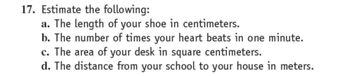 17. Estimate the following:
a. The length of your shoe in centimeters.
b. The number of times your heart beats in one minute.
c. The area of your desk in square centimeters.
d. The distance from your school to your house in meters.
