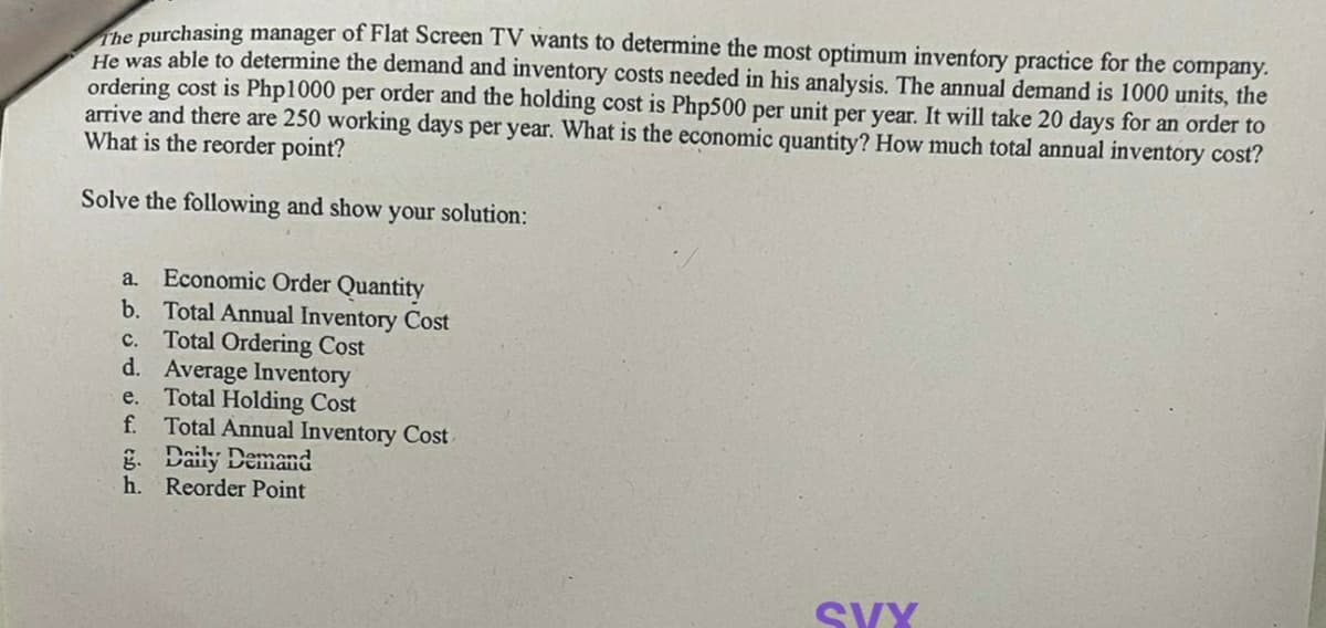 The purchasing manager of Flat Screen TV wants to determine the most optimum inventory practice for the company.
He was able to determine the demand and inventory costs needed in his analysis. The annual demand is 1000 units, the
ordering cost is Php1000 per order and the holding cost is Php500 per unit per year. It will take 20 days for an order to
arrive and there are 250 working days per year. What is the economic quantity? How much total annual inventory cost?
What is the reorder point?
Solve the following and show your solution:
a.
Economic Order Quantity
b. Total Annual Inventory Cost
c. Total Ordering Cost
d. Average Inventory
e.
f.
Total Holding Cost
Total Annual Inventory Cost
g. Daily Demand
h. Reorder Point
SVY