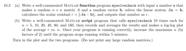 10.2 (a) Write a well-commented MATLAB function program mysolvecheck with input a number n that
makes a random n x n matrix A and a random vector b, solves the lincar system Ax = b,
calculates the scalar residual r= ||Ax – b||, and outputs that number as r.
(b) Write a well-commented MATLAB script program that calls mysolvecheck 10 times each for
n = 5, 10, 20, 40, 80, and 160, then records and averages the results and makes a log-log plot
of the average r vs. n. Once your program is running correctly, increase the maximum n (by
factors of 2) until the program stops running within 5 minutes.
Turn in the plot and the two programs. (Do not print any large random matrices.)
