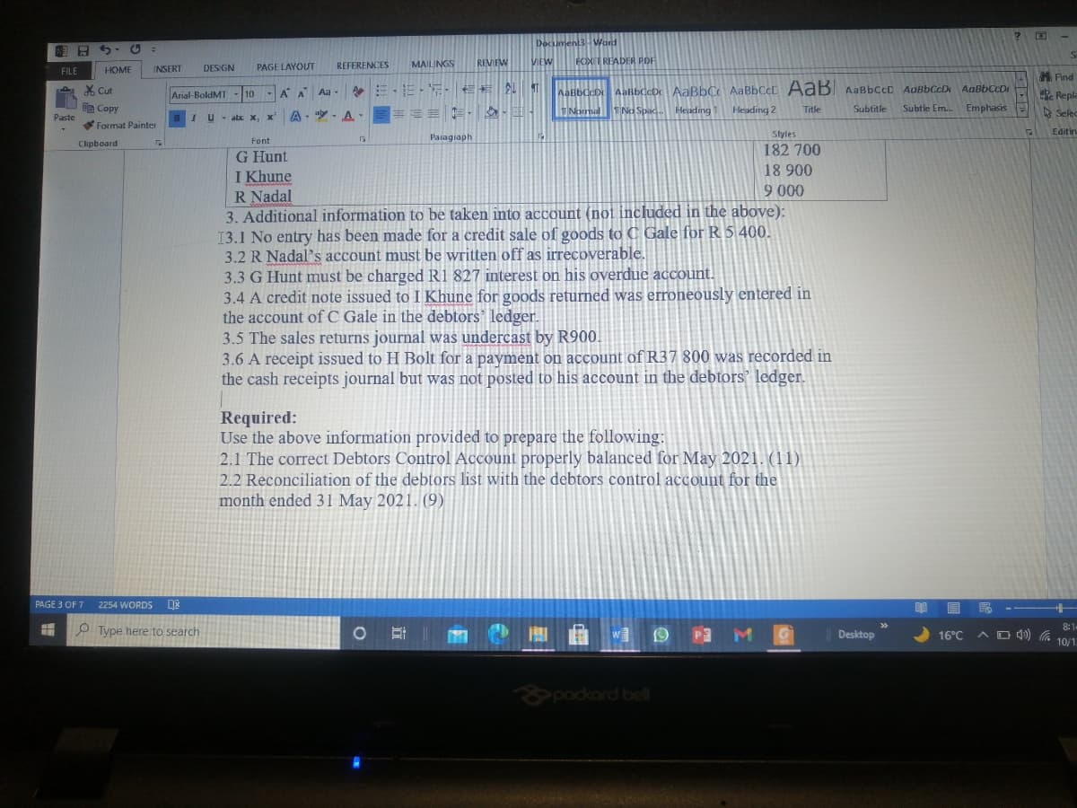 FUDE
FOXIT READER POF
1 HEN
REVEW
DES GN
REFERENCES
MAILINGS
VIEW
FILE
HOME
INSERT
PAGE LAYOUT
義Find
X Cut
Arial-BoldMT
10
AaBbCcD AaBbCcDc AaBbC AABBCCC AaB AABBCCD AaBbCcD AaBbCcD
Repla
哈Copy
A- "y- A
吉 三 ,
T Normal T No Spac.
Heading
Heading 2
Title
Subtitle
Subtle Em.
Emphasis
A Selec
Paste
U - abc x, x
Format Painter
Editin
Paragiaph
Styles
Font
Clipboard
182 700
G Hunt
I Khune
R Nadal
3. Additional information to be taken into account (not included in the above):
13.1 No entry has been made for a credit sale of goods to C Gale for R 5 400.
3.2 R Nadal'sS account must be written off as irrecoverable.
3.3 G Hunt must be charged R1 827 interest on his overdue account.
3.4 A credit note issued to I Khune for goods returned was erroneously entered in
the account of C Gale in the debtors' ledger.
3.5 The sales returns journal was undercast by R900.
3.6 A receipt issued to H Bolt for a payment on account of R37 800 was recorded in
the cash receipts journal but was not posted to his account in the debtors' ledger.
18 900
9 000
Required:
Use the above information provided to prepare the following:
2.1 The correct Debtors Control Account properly balanced for May 2021. (11)
2.2 Reconciliation of the debtors list with the debtors control account for the
month ended 31 May 2021. (9)
PAGE 3 OF 7
2254 WORDS
8:1
Type here to search
A O 4) 6 10/1.
Desktop
16°C
&pockard bell
