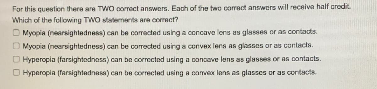 For this question there are TWO correct answers. Each of the two correct answers will receive half credit.
Which of the following TWO statements are correct?
Myopia (nearsightedness) can be corrected using a concave lens as glasses or as contacts.
Myopia (nearsightedness) can be corrected using a convex lens as glasses or as contacts.
Hyperopia (farsightedness) can be corrected using a concave lens as glasses or as contacts.
Hyperopia (farsightedness) can be corrected using a convex lens as glasses or as contacts.
0 O 0 0
