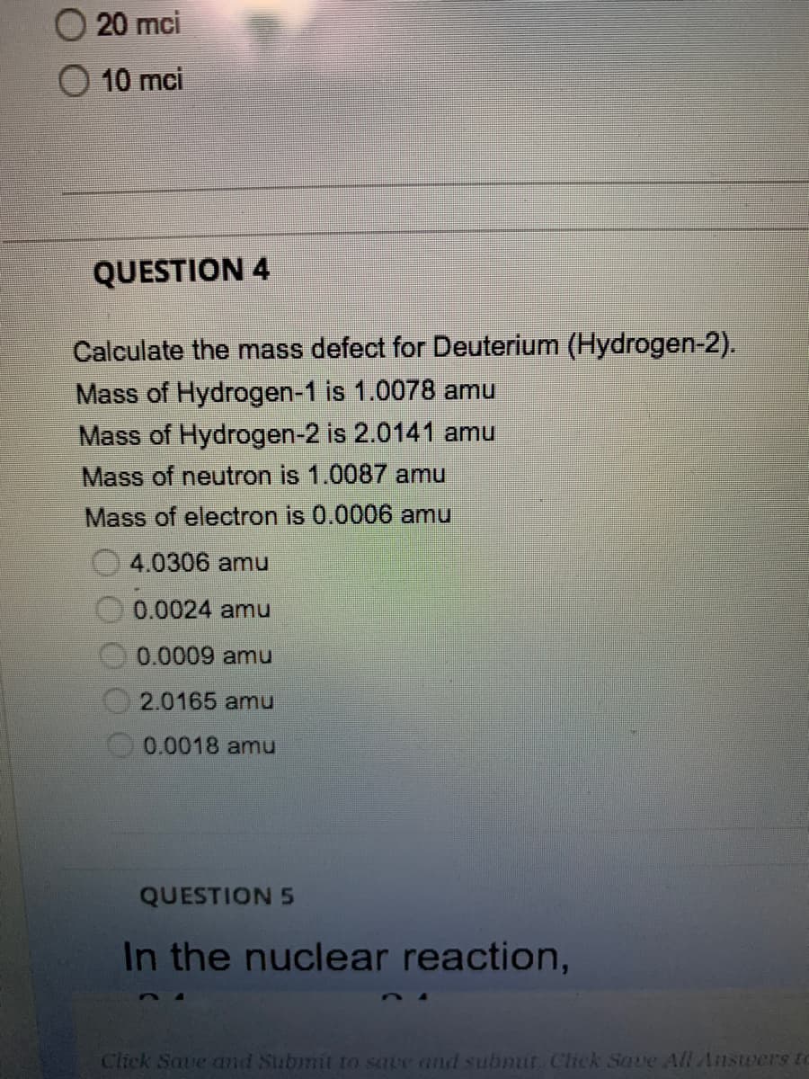 20 mci
10 mci
QUESTION 4
Calculate the mass defect for Deuterium (Hydrogen-2).
Mass of Hydrogen-1 is 1.0078 amu
Mass of Hydrogen-2 is 2.0141 amu
Mass of neutron is 1.0087 amu
Mass of electron is 0.0006 amu
4.0306 amu
0.0024 amu
0.0009 amu
2.0165 amu
0.0018 amu
QUESTION 5
In the nuclear reaction,
Click Save and Submit to sare and submit. Click Save All Answers to
