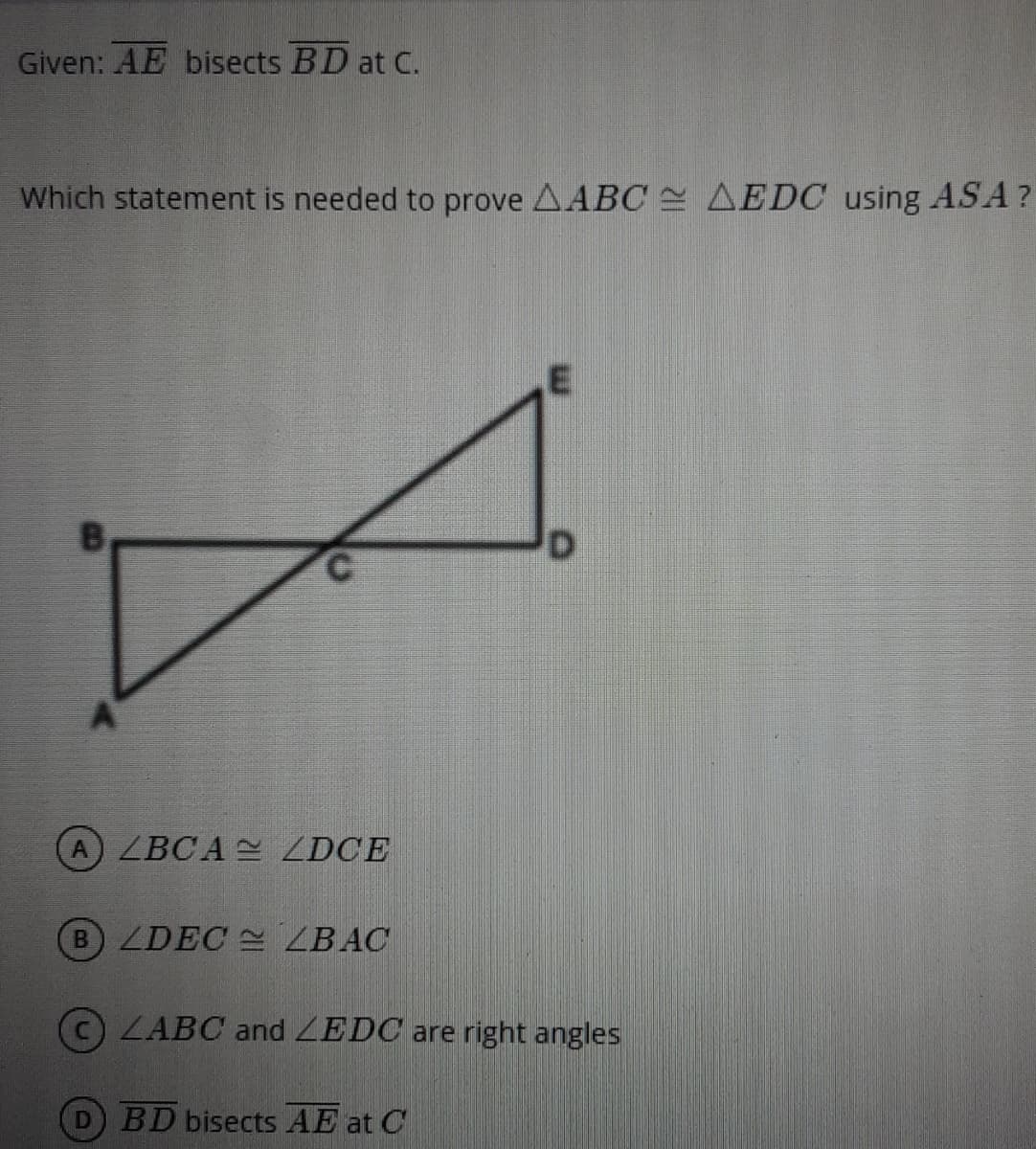 Given: AE bisects BD at C.
Which statement is needed to prove AABC E AEDC using ASA?
D.
A ZBCA ZDCE
B ZDEC ZBAC
ZABC and ZEDC are right angles
BD bisects AE at C
