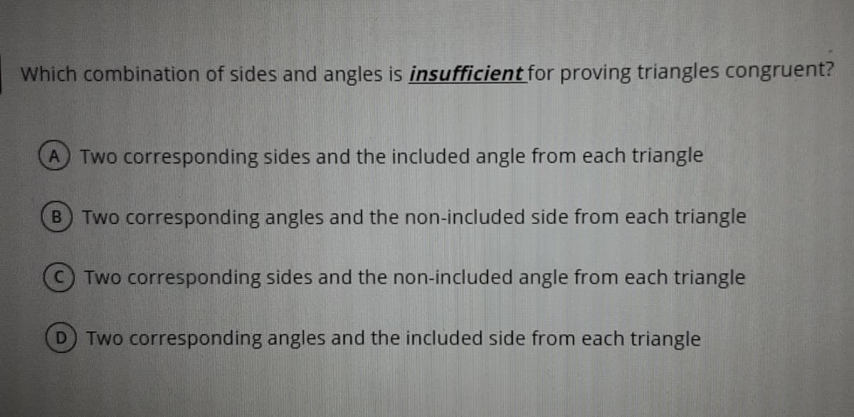 Which combination of sides and angles is insufficient for proving triangles congruent?
Two corresponding sides and the included angle from each triangle
Two corresponding angles and the non-included side from each triangle
© Two corresponding sides and the non-included angle from each triangle
D.
Two corresponding angles and the included side from each triangle
