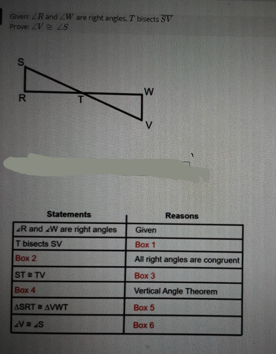 Given: ZR and ZW are right angles, T bisects SV
Prove: V S
Statements
Reasons
R and zW are right angles
Given
T bisects SV
Box 1
Box 2
All right angles are congruent
ST = TV
Box 3
Box 4
Vertical Angle Theorem
ASRT AVWT
Box 5
V= 2S
Box 6
%24
