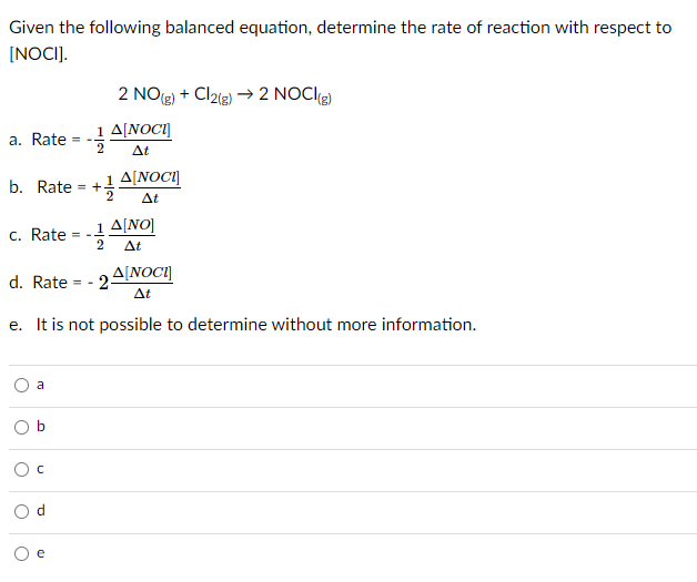 Given the following balanced equation, determine the rate of reaction with respect to
(NOCI].
2 NO(3) + Cl2l3) → 2 NOCIg)
1 A[NOC1]
a. Rate
Δ
A[NOCI]
b. Rate = +!
At
1 A[NO]
c. Rate
2
At
A[NOCI]
d. Rate = - 2-
At
e. It is not possible to determine without more information.
a
e
