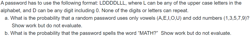 A password has to use the following format: LDDDDLLL, where L can be any of the upper case letters in the
alphabet, and D can be any digit including 0. None of the digits or letters can repeat.
a. What is the probability that a random password uses only vowels (A,E,I,O,U) and odd numbers (1,3,5,7,9)?
Show work but do not evaluate.
b. What is the probability that the password spells the word "MATH?" Show work but do not evaluate.
