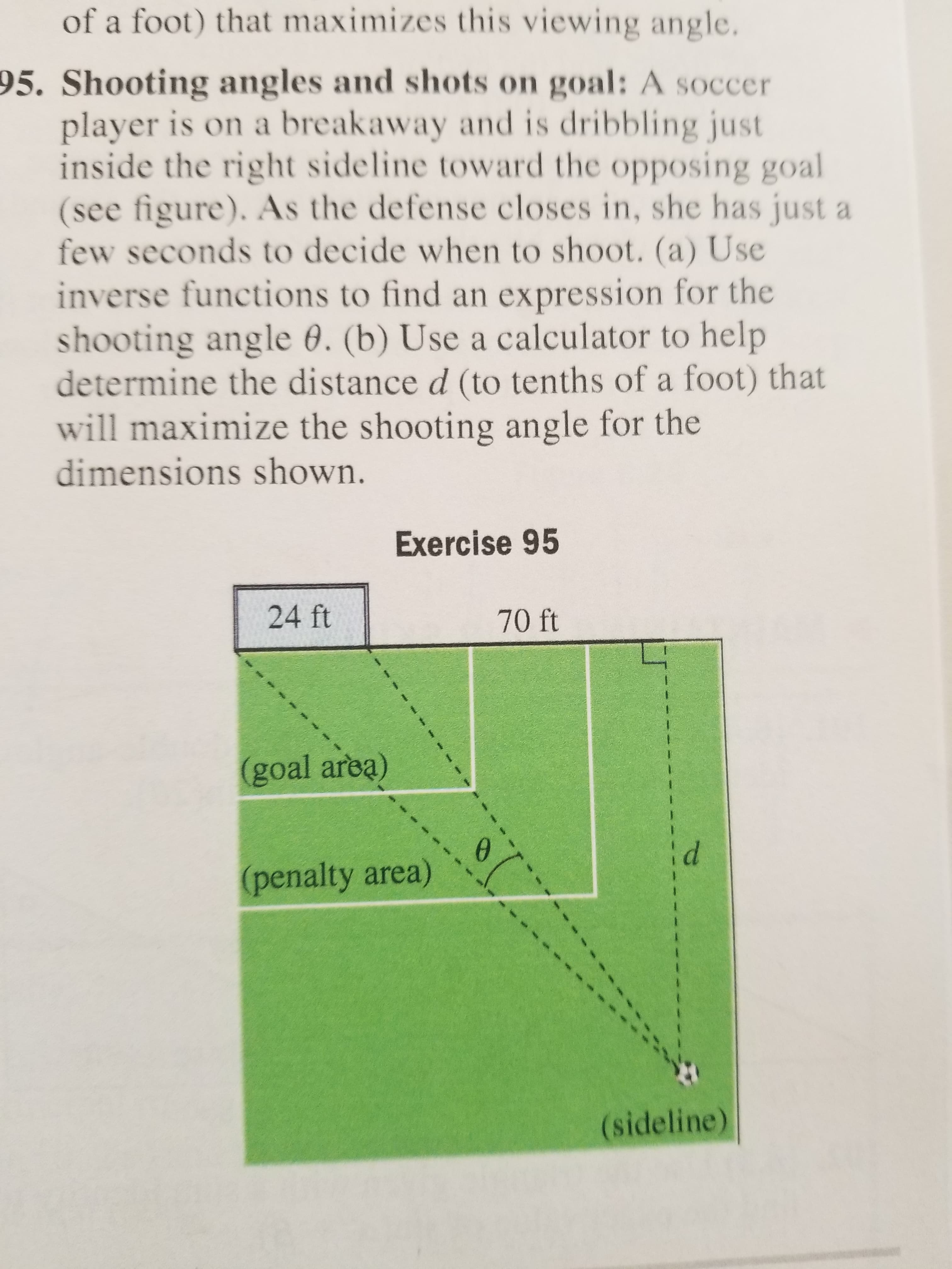 of a foot) that maximizes this viewing angle.
95. Shooting angles and shots on goal: A soccer
player is on a breakaway and is dribbling just
inside the right sideline toward the opposing goal
(see figure). As the defense closes in, she has just a
few seconds to decide when to shoot. (a) Use
inverse functions to find an expression for the
shooting angle 0. (b) Use a calculator to help
determine the distance d (to tenths of a foot) that
will maximize the shooting angle for the
dimensions shown.
Exercise 95
24 ft
70 ft
(goal area)
(penalty area)
(sideline)
