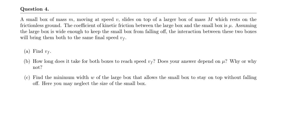 Question 4.
A small box of mass m, moving at speed v, slides on top of a larger box of mass M which rests on the
frictionless ground. The coefficient of kinetic friction between the large box and the small box is µ. Assuming
the large box is wide enough to keep the small box from falling off, the interaction between these two boxes
will bring them both to the same final speed vf.
(a) Find vf.
(b) How long does it take for both boxes to reach speed vf? Does your answer depend on u? Why or why
not?
(c) Find the minimum width w of the large box that allows the small box to stay on top without falling
off. Here you may neglect the size of the small box.
