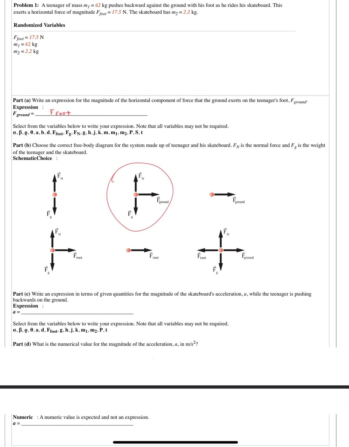 Problem 1: A teenager of mass m = 62 kg pushes backward against the ground with his foot as he rides his skateboard. This
exerts a horizontal force of magnitude Ffoot = 17.5 N. The skateboard has m2 = 2.2 kg.
Randomized Variables
Ffoot = 17.5 N
m1 = 62 kg
m2 = 2.2 kg
Part (a) Write an expression for the magnitude of the horizontal component of force that the ground exerts on the teenager's foot, F,
Expression :
Fground =
ground
Ffoot
Select from the variables below to write your expression. Note that all variables may not be required.
a., B, Q, 0, a, b, d, Froot, Fg, FN, g, h, j, k, m, m1, m2, P, S, t
Part (b) Choose the correct free-body diagram for the system made up of teenager and his skateboard. Fy is the normal force and F, is the weight
of the teenager and the skateboard.
SchematicChoice :
Fground
ground
Froot
Froot
ground
Froot
Part (c) Write an expression in terms of given quantities for the magnitude of the skateboard's acceleration, a, while the teenager is pushing
backwards on the ground.
Expression :
a =
Select from the variables below to write your expression. Note that all variables may not be required.
a., B, Q, 0, a, d, Ffoot, g, h, j, k, m1, m2, P, t
Part (d) What is the numerical value for the magnitude of the acceleration, a, in m/s2?
Numeric : A numeric value is expected and not an expression.
a =
