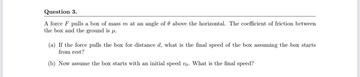 Question 3.
A force F pulls a box of mass m at an angle of 0 above the horizontal. The coefficient of friction between
the box and the ground is H.
(a) If the force pulls the box for distance d, what is the final speed of the box assuming the box starts
from rest?
(b) Now assume the box starts with an initial speed vo. What is the final speed?
