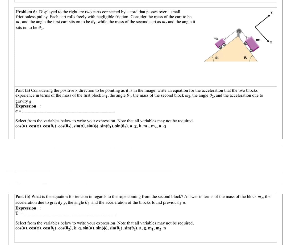 Problem 6: Displayed to the right are two carts connected by a cord that passes over a small
frictionless pulley. Each cart rolls freely with negligible friction. Consider the mass of the cart to be
m, and the angle the first cart sits on to be 01, while the mass of the second cart as m, and the angle it
sits on to be 02.
mi
m2
02
Part (a) Considering the positive x direction to be pointing as it is in the image, write an equation for the acceleration that the two blocks
experience in terms of the mass of the first block m, the angle 01, the mass of the second block m,, the angle 0,, and the acceleration due to
gravity g.
Expression :
a =
Select from the variables below to write your expression. Note that all variables may not be required.
cos(a), cos(o), cos(01), cos(02), sin(a), sin(4), sin(01), sin(02), a, g, k, m1, m2, n, q
Part (b) What is the equation for tension in regards to the rope coming from the second block? Answer in terms of the mass of the block
m2,
the
acceleration due to gravity g, the angle 02, and the acceleration of the blocks found previously a.
Expression :
T =
Select from the variables below to write your expression. Note that all variables may not be required.
cos(a), cos(4), cos(01), cos(02), k, q, sin(a.), sin(4), sin(01), sin(02), a, g, m1, m2, n
