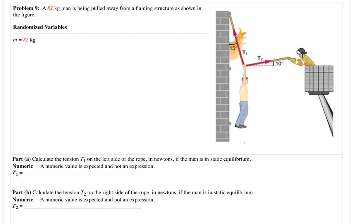 Problem 9: A 82 kg man is being pulled away from a flaming structure as shown in
the figure.
Randomized Variables
m = 82 kg
15°
T1
T2
J.10°
Part (a) Calculate the tension T on the left side of the rope, in newtons, if the man is in static equilibrium.
Numeric : A numeric value is expected and not an expression.
T1=.
Part (b) Calculate the tension T2 on the right side of the rope, in newtons, if the man is in static equilibrium.
Numeric : A numeric value is expected and not an expression.
T2 =,
