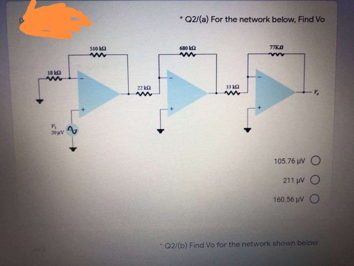 * Q2/(a) For the network below, Find Vo
510 k2
680 kQ
77KN
18 2
22 k2
33 k2
20 uV
105.76 μν Ο
211 pV O
160.56 µV O
Q2/(b) Find Vo for the network shown below
