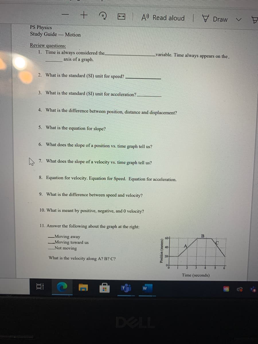 A Read aloud Draw
++
PS Physics
Study Guide - Motion
Review questions:
1. Time is always considered the.
variable. Time always appears on the.
axis of a graph.
2. What is the standard (SI) unit for speed?
3. What is the standard (SI) unit for acceleration?.
4. What is the difference between position, distance and displacement?
5. What is the equation for slope?
6. What does the slope of a position vs. time graph tell us?
A 7. What does the slope of a velocity vs. time graph tell us?
8. Equation for velocity. Equation for Speed. Equation for acceleration.
9. What is the difference between speed and velocity?
10. What is meant by positive, negative, and 0 velocity?
11. Answer the following about the graph at the right:
Moving away
60-
Moving toward us
Not moving
A
What is the velocity along A? B? C?
6.
Time (seconds)
DELL
Position (meters)
