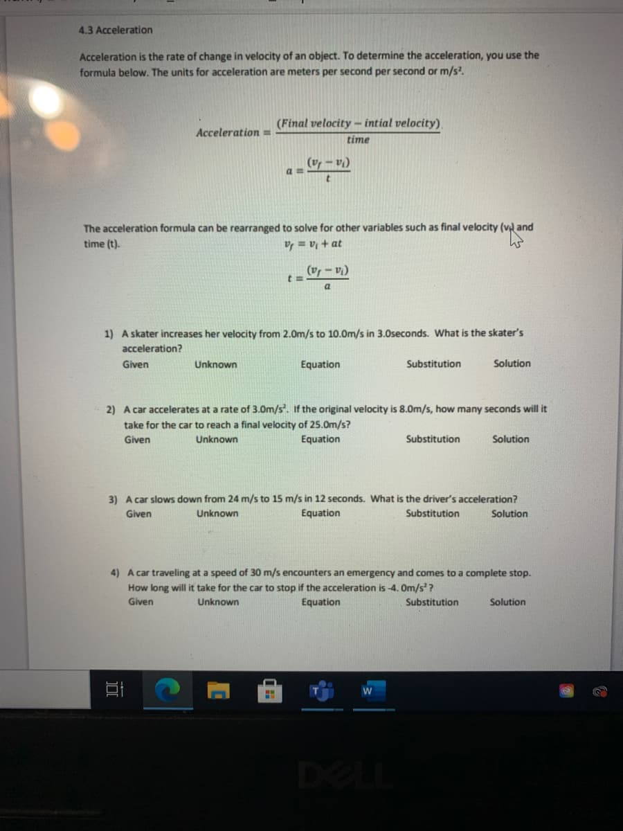 4.3 Acceleration
Acceleration is the rate of change in velocity of an object. To determine the acceleration, you use the
formula below. The units for acceleration are meters per second per second or m/s.
(Final velocity - intial velocity)
Acceleration =
time
(vr – vi)
a =
The acceleration formula can be rearranged to solve for other variables such as final velocity (v and
time (t).
V = v + at
(v - v
1) A skater increases her velocity from 2.0m/s to 10.0m/s in 3.0seconds. What is the skater's
acceleration?
Given
Unknown
Equation
Substitution
Solution
2) A car accelerates at a rate of 3.0m/s. If the original velocity is 8.0m/s, how many seconds will it
take for the car to reach a final velocity of 25.0m/s?
Given
Unknown
Equation
Substitution
Solution
3) A car slows down from 24 m/s to 15 m/s in 12 seconds. What is the driver's acceleration?
Equation
Given
Unknown
Substitution
Solution
4) A car traveling at a speed of 30 m/s encounters an emergency and comes to a complete stop.
How long will it take for the car to stop if the acceleration is -4. Om/s?
Given
Unknown
Equation
Substitution
Solution
DELL

