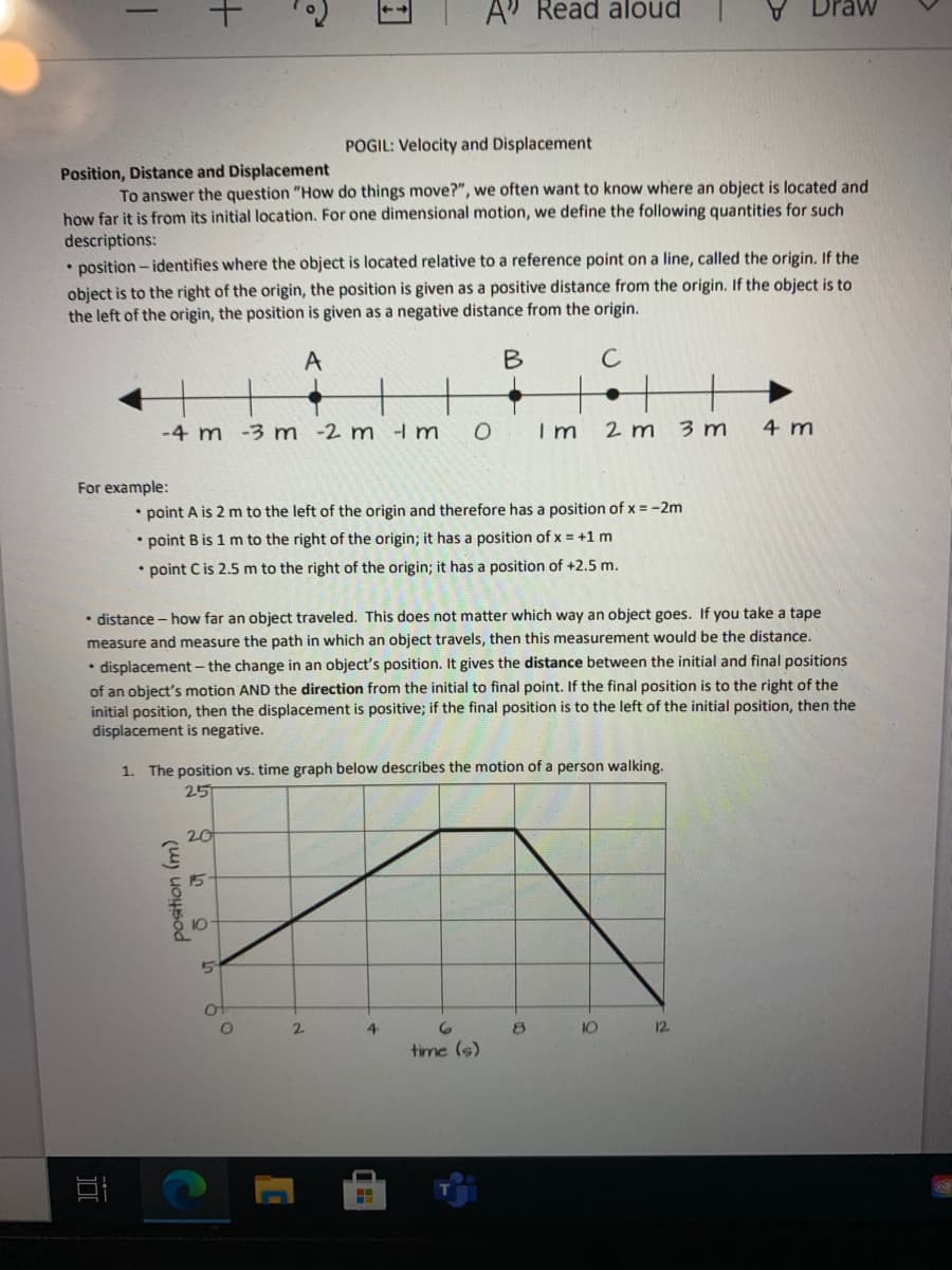 A" Read aloud
POGIL: Velocity and Displacement
Position, Distance and Displacement
To answer the question "How do things move?", we often want to know where an object is located and
how far it is from its initial location. For one dimensional motion, we define the following quantities for such
descriptions:
• position - identifies where the object is located relative to a reference point on a line, called the origin. If the
object is to the right of the origin, the position is given as a positive distance from the origin. If the object is to
the left of the origin, the position is given as a negative distance from the origin.
A
C
-4 m -3 m -2 m -I m
O Im
2 m
3 m
4 m
For example:
• point A is 2 m to the left of the origin and therefore has a position of x = -2m
• point B is 1 m to the right of the origin; it has a position of x = +1 m
• point C is 2.5 m to the right of the origin; it has a position of +2.5 m.
• distance - how far an object traveled. This does not matter which way an object goes. If you take a tape
measure and measure the path in which an object travels, then this measurement would be the distance.
• displacement- the change in an object's position. It gives the distance between the initial and final positions
of an object's motion AND the direction from the initial to final point. If the final position is to the right of the
initial position, then the displacement is positive; if the final position is to the left of the initial position, then the
displacement is negative.
1. The position vs. time graph below describes the motion of a person walking.
25
20
15
10
2.
4
10
12
time (s)
position (m)
