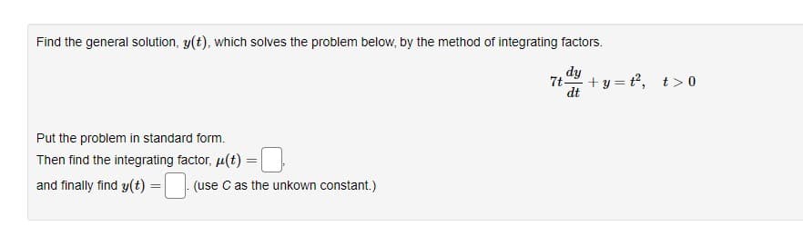 Find the general solution, y(t), which solves the problem below, by the method of integrating factors.
dy
7t- +y=t², t> 0
dt
Put the problem in standard form.
Then find the integrating factor, μ(t)
and finally find y(t) =
=
(use C as the unkown constant.)