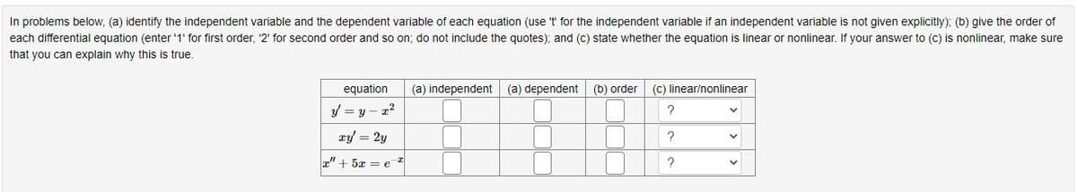 In problems below, (a) identify the independent variable and the dependent variable of each equation (use 't' for the independent variable if an independent variable is not given explicitly); (b) give the order of
each differential equation (enter '1' for first order, '2' for second order and so on; do not include the quotes); and (c) state whether the equation is linear or nonlinear. If your answer to (c) is nonlinear, make sure
that you can explain why this is true.
equation (a) independent
y = y = x²
ry = 2y
" + 5x = e
I
(a) dependent
(b) order
(c) linear/nonlinear
?
?
?