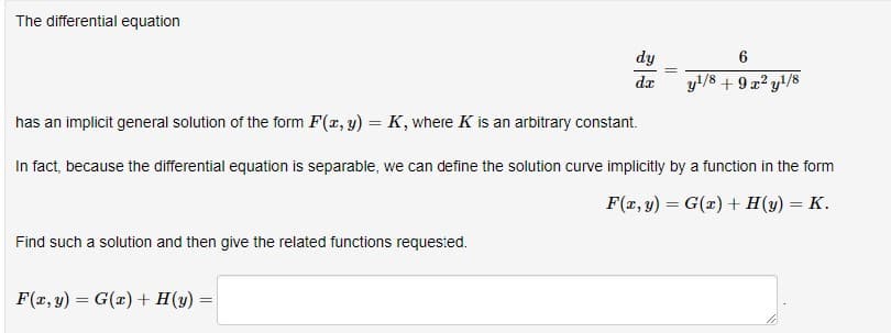 The differential equation
Find such a solution and then give the related functions requested.
has an implicit general solution of the form F(x, y) = K, where K is an arbitrary constant.
In fact, because the differential equation is separable, we can define the solution curve implicitly by a function in the form
F(x, y) = G(x) + H(y) = K.
F(x, y) = G(x) + H (y)
dy
da
=
6
y¹/8 + 9x²y¹/8