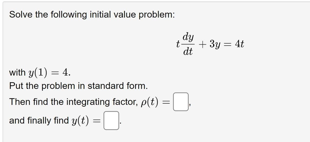 Solve the following initial value problem:
with y(1)
= 4.
Put the problem in standard form.
Then find the integrating factor, p(t)
and finally find y(t) =
=
dy
dt
t-
+ 3y = 4t