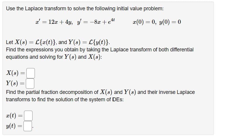 Use the Laplace transform to solve the following initial value problem:
4t
x' = 12x + 4y, y = −8x+e²
Let X(s) = L{x(t)}, and Y(s) = L{y(t)}.
Find the expressions you obtain by taking the Laplace transform of both differential
equations and solving for Y(s) and X(s):
X(s)
Y(s) =
Find the partial fraction decomposition of X(s) and Y(s) and their inverse Laplace
transforms to find the solution of the system of DES:
x(t)
y(t)
=
x(0) = 0, y(0) = 0
=
=