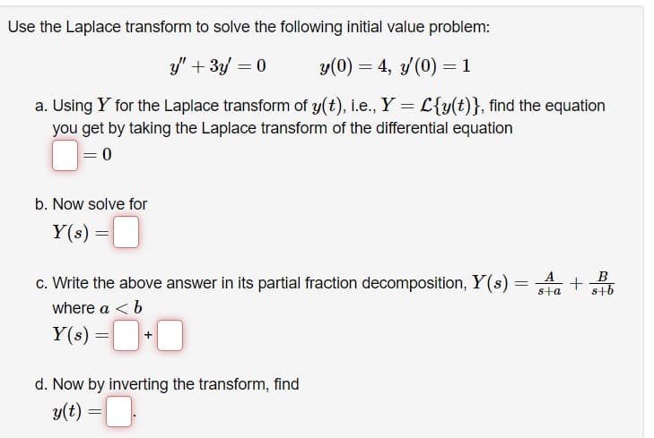 Use the Laplace transform to solve the following initial value problem:
y" + 3y = 0
y(0) = 4, y(0) = 1
a. Using Y for the Laplace transform of y(t), i.e., Y = L{y(t)}, find the equation
you get by taking the Laplace transform of the differential equation
= 0
b. Now solve for
Y(s) =
c. Write the above answer in its partial fraction decomposition, Y(s) =
where a < b
Y(s) = [
d. Now by inverting the transform, find
y(t) = ■.
A
B
s+a s+b
Il+
+