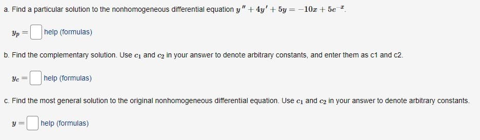 a. Find a particular solution to the nonhomogeneous differential equation y" +4y' + 5y = -10x + 5e-².
Ур
b. Find the complementary solution. Use c₁ and c₂ in your answer to denote arbitrary constants, and enter them as c1 and c2.
help (formulas)
Ус
help (formulas)
c. Find the most general solution to the original nonhomogeneous differential equation. Use c₁ and c₂ in your answer to denote arbitrary constants.
y =
help (formulas)