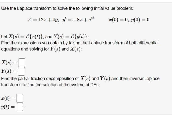 Use the Laplace transform to solve the following initial value problem:
x = 12x + 4y, y
-8x + et
X(s)
Y(s) =
=
Let X(s) = L{x(t)}, and Y(s) = L{y(t)}.
Find the expressions you obtain by taking the Laplace transform of both differential
equations and solving for Y(s) and X(s):
=
x(t)
y(t):
=
Find the partial fraction decomposition of X(s) and Y(s) and their inverse Laplace
transforms to find the solution of the system of DES:
=
x(0) = 0, y(0)=0
=