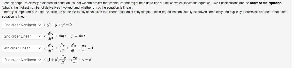 It can be helpful to classify a differential equation, so that we can predict the techniques that might help us to find a function which solves the equation. Two classifications are the order of the equation --
(what is the highest number of derivatives involved) and whether or not the equation is linear
Linearity is important because the structure of the the family of solutions to a linear equation is fairly simple. Linear equations can usually be solved completely and explicitly. Determine whether or not each
equation is linear:
2nd order Nonlinear
2nd order Linear
4th order Linear
2nd order Nonlinear
1. y" -y + y² = 0
d²y
dt²
2.
3.
+ sin(t + y) = sint
d¹y d³y d²y dy
+
+
dt4 dt3 dt2 dt
d²y dy
4. (1+²) +t
dt² dt
+ = 1
+y=et