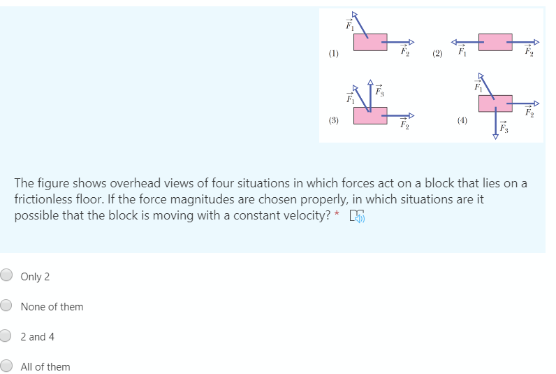 (1)
(3)
(4)
The figure shows overhead views of four situations in which forces act on a block that lies on a
frictionless floor. If the force magnitudes are chosen properly, in which situations are it
possible that the block is moving with a constant velocity? * R

